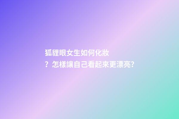 狐貍眼女生如何化妝？怎樣讓自己看起來更漂亮？